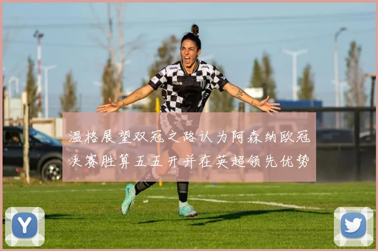 温格展望双冠之路认为阿森纳欧冠决赛胜算五五开并在英超领先优势明显