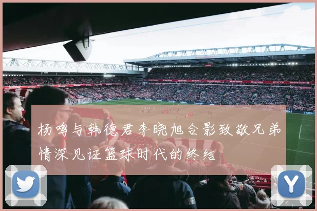 杨鸣与韩德君李晓旭合影致敬兄弟情深见证篮球时代的终结
