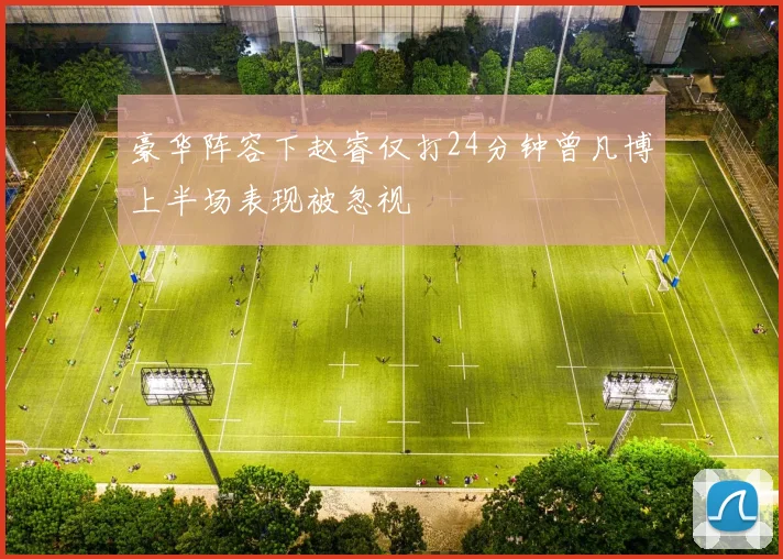 豪华阵容下赵睿仅打24分钟曾凡博上半场表现被忽视