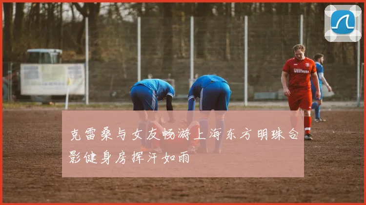克雷桑与女友畅游上海东方明珠合影健身房挥汗如雨
