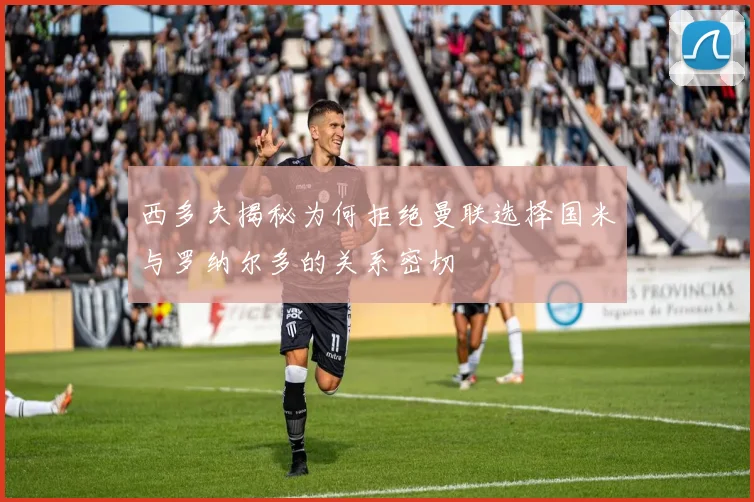 西多夫揭秘为何拒绝曼联选择国米与罗纳尔多的关系密切