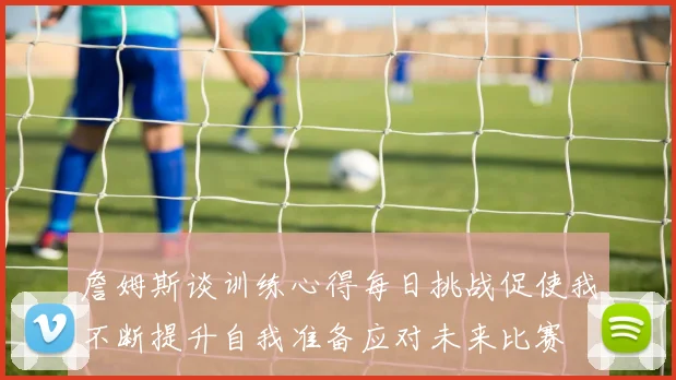 詹姆斯谈训练心得每日挑战促使我不断提升自我准备应对未来比赛