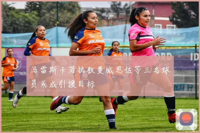马雷斯卡若执教曼城恩佐等三名球员或成引援目标
