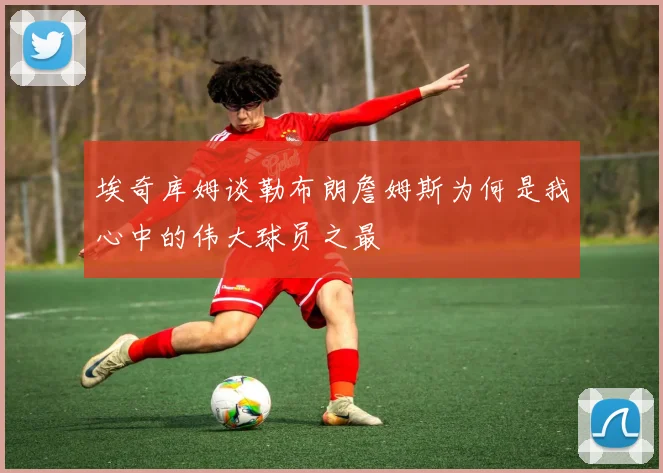 埃奇库姆谈勒布朗詹姆斯为何是我心中的伟大球员之最