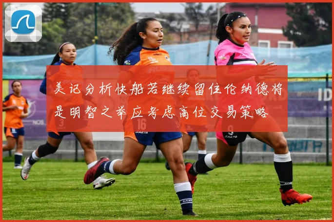 美记分析快船若继续留住伦纳德将是明智之举应考虑高位交易策略