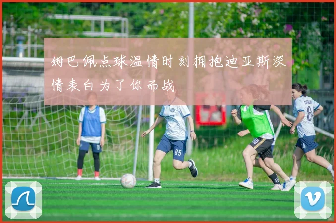 姆巴佩点球温情时刻拥抱迪亚斯深情表白为了你而战