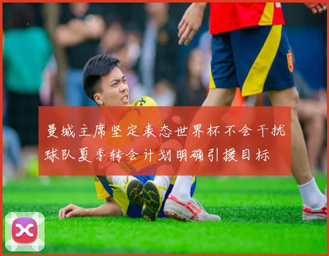 曼城主席坚定表态世界杯不会干扰球队夏季转会计划明确引援目标