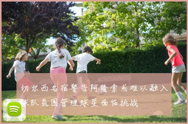 切尔西名宿警告阿隆索或难以融入球队氛围管理球星面临挑战