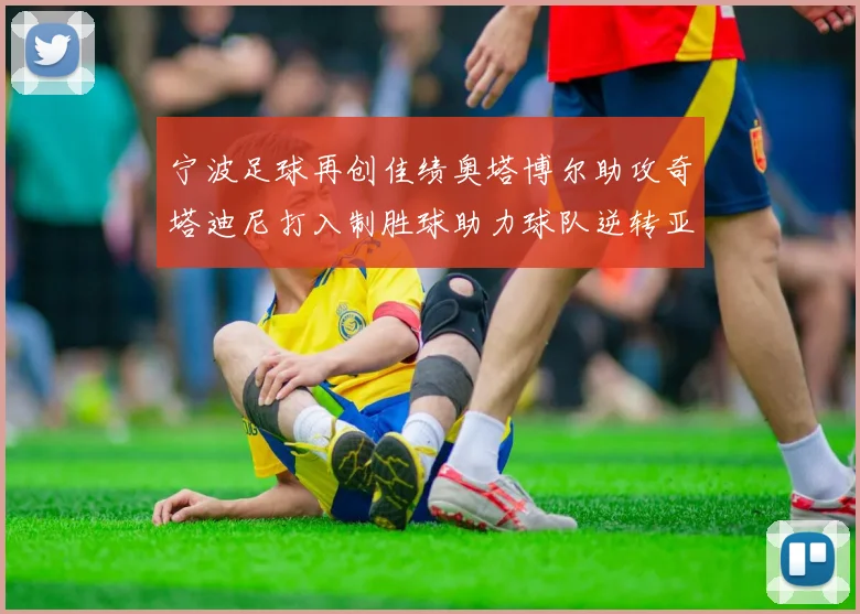 宁波足球再创佳绩奥塔博尔助攻奇塔迪尼打入制胜球助力球队逆转亚泰