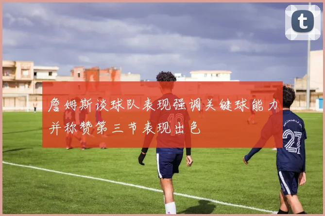 詹姆斯谈球队表现强调关键球能力并称赞第三节表现出色