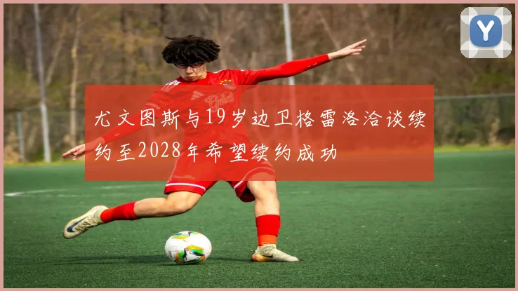 尤文图斯与19岁边卫格雷洛洽谈续约至2028年希望续约成功