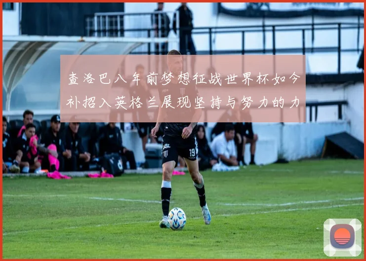 查洛巴八年前梦想征战世界杯如今补招入英格兰展现坚持与努力的力量