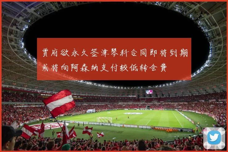 贾府欲永久签津琴科合同即将到期或将向阿森纳支付较低转会费