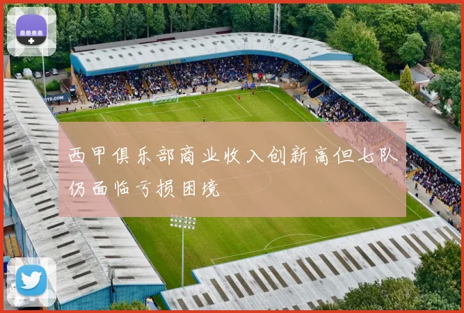 西甲俱乐部商业收入创新高但七队仍面临亏损困境