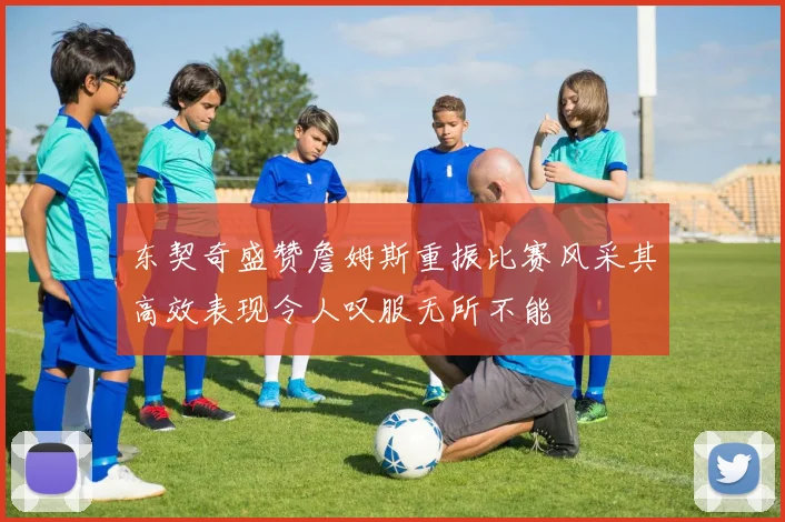 东契奇盛赞詹姆斯重振比赛风采其高效表现令人叹服无所不能