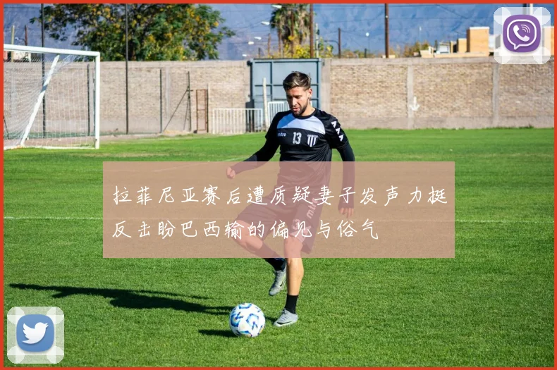 拉菲尼亚赛后遭质疑妻子发声力挺反击盼巴西输的偏见与俗气