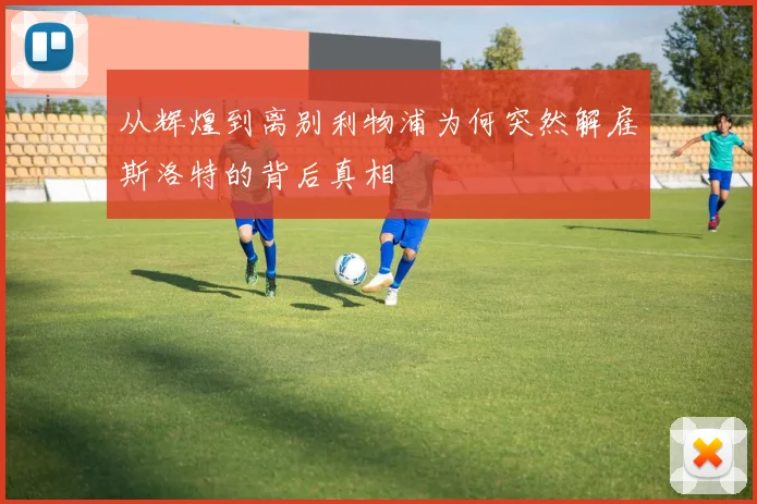 从辉煌到离别利物浦为何突然解雇斯洛特的背后真相