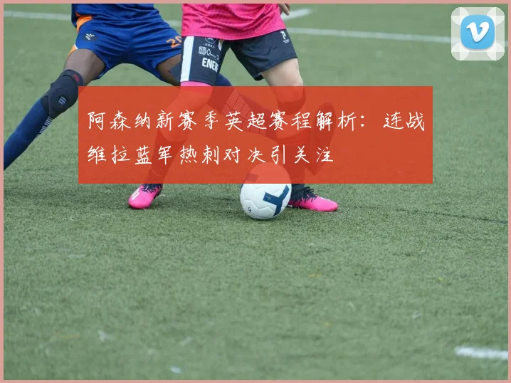 阿森纳新赛季英超赛程解析：连战维拉蓝军热刺对决引关注