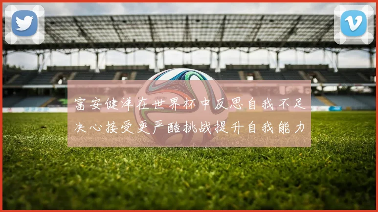 富安健洋在世界杯中反思自我不足决心接受更严酷挑战提升自我能力
