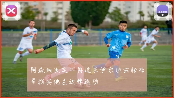 阿森纳决定不再追求伊尔迪兹转而寻找其他左边锋选项