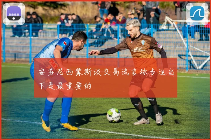 安芬尼西蒙斯谈交易流言称专注当下是最重要的